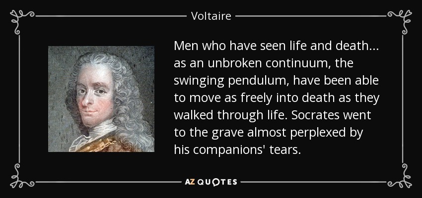 Men who have seen life and death... as an unbroken continuum, the swinging pendulum, have been able to move as freely into death as they walked through life. Socrates went to the grave almost perplexed by his companions' tears. - Voltaire