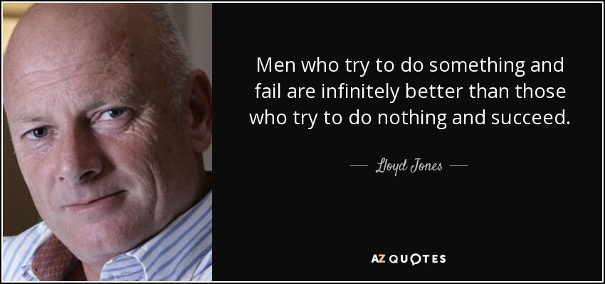 Men who try to do something and fail are infinitely better than those who try to do nothing and succeed. - Lloyd Jones