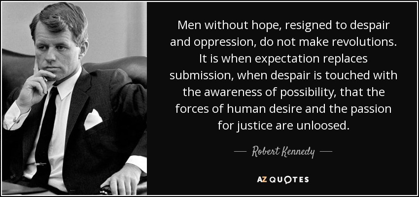 Men without hope, resigned to despair and oppression, do not make revolutions. It is when expectation replaces submission, when despair is touched with the awareness of possibility, that the forces of human desire and the passion for justice are unloosed. - Robert Kennedy