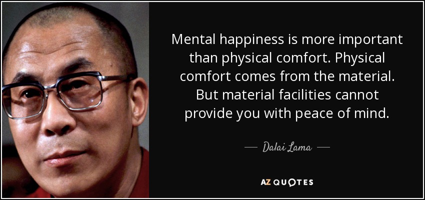 Mental happiness is more important than physical comfort. Physical comfort comes from the material. But material facilities cannot provide you with peace of mind. - Dalai Lama