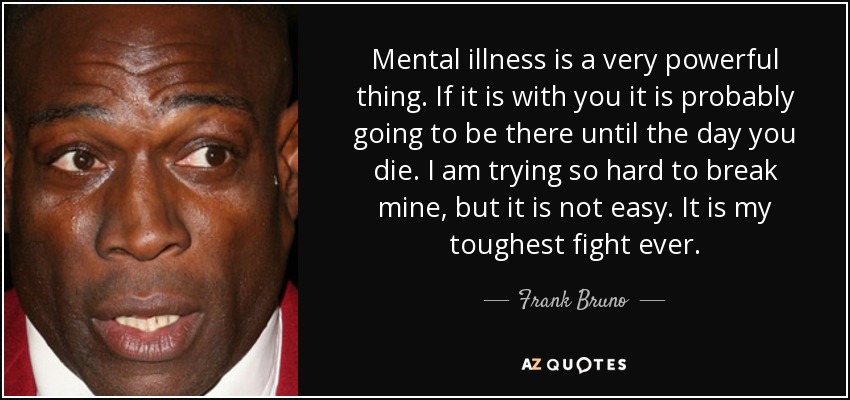 Mental illness is a very powerful thing. If it is with you it is probably going to be there until the day you die. I am trying so hard to break mine, but it is not easy. It is my toughest fight ever. - Frank Bruno