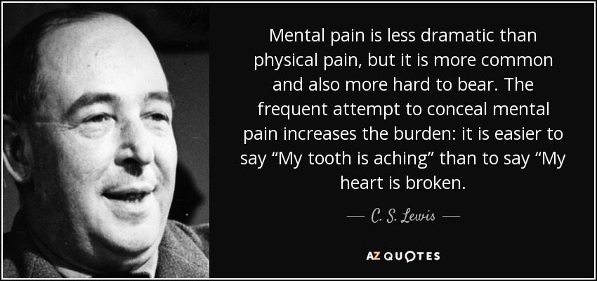 Mental pain is less dramatic than physical pain, but it is more common and also more hard to bear. The frequent attempt to conceal mental pain increases the burden: it is easier to say “My tooth is aching” than to say “My heart is broken. - C. S. Lewis