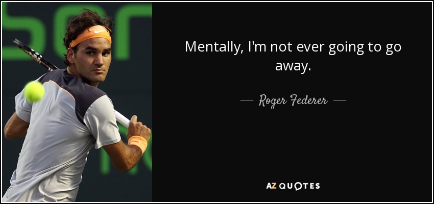 Mentally, I'm not ever going to go away. - Roger Federer