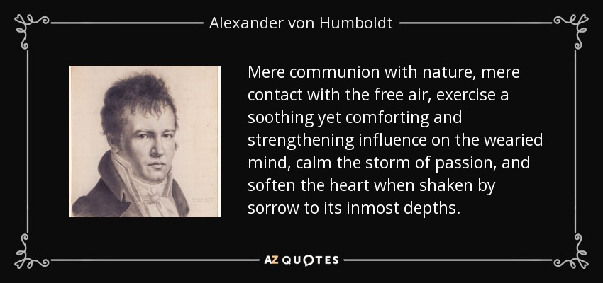 Mere communion with nature, mere contact with the free air, exercise a soothing yet comforting and strengthening influence on the wearied mind, calm the storm of passion, and soften the heart when shaken by sorrow to its inmost depths. - Alexander von Humboldt