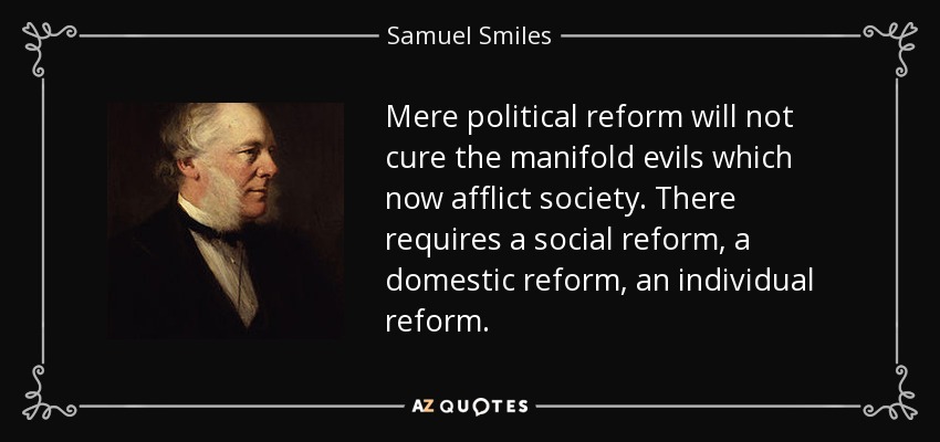 Mere political reform will not cure the manifold evils which now afflict society. There requires a social reform, a domestic reform, an individual reform. - Samuel Smiles