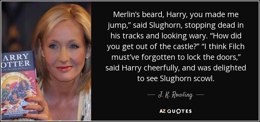 Merlin’s beard, Harry, you made me jump,” said Slughorn, stopping dead in his tracks and looking wary. “How did you get out of the castle?” “I think Filch must’ve forgotten to lock the doors,” said Harry cheerfully, and was delighted to see Slughorn scowl. - J. K. Rowling