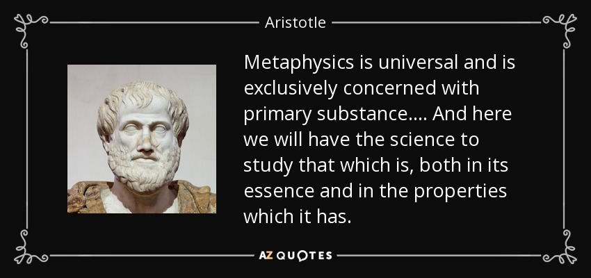 Metaphysics is universal and is exclusively concerned with primary substance. ... And here we will have the science to study that which is, both in its essence and in the properties which it has. - Aristotle