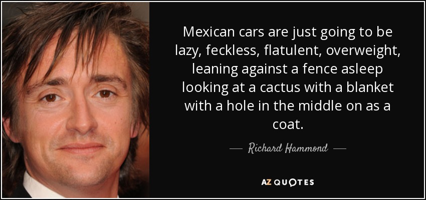 Mexican cars are just going to be lazy, feckless, flatulent, overweight, leaning against a fence asleep looking at a cactus with a blanket with a hole in the middle on as a coat. - Richard Hammond