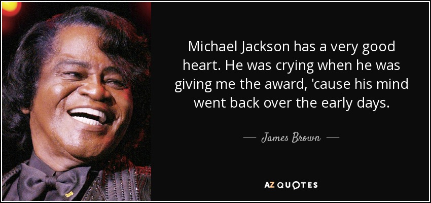 Michael Jackson has a very good heart. He was crying when he was giving me the award, 'cause his mind went back over the early days. - James Brown