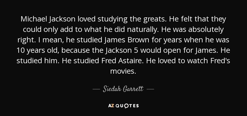 Michael Jackson loved studying the greats. He felt that they could only add to what he did naturally. He was absolutely right. I mean, he studied James Brown for years when he was 10 years old, because the Jackson 5 would open for James. He studied him. He studied Fred Astaire. He loved to watch Fred's movies. - Siedah Garrett