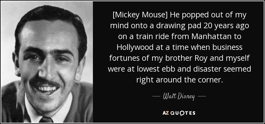 [Mickey Mouse] He popped out of my mind onto a drawing pad 20 years ago on a train ride from Manhattan to Hollywood at a time when business fortunes of my brother Roy and myself were at lowest ebb and disaster seemed right around the corner. - Walt Disney