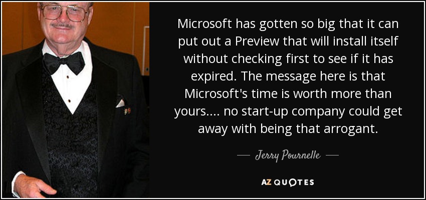 Microsoft has gotten so big that it can put out a Preview that will install itself without checking first to see if it has expired. The message here is that Microsoft's time is worth more than yours.... no start-up company could get away with being that arrogant. - Jerry Pournelle
