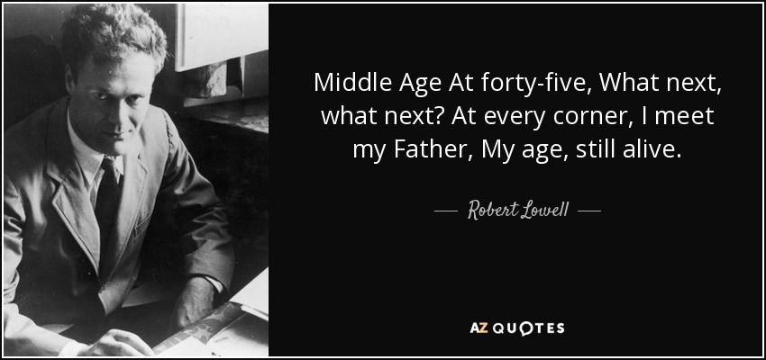 Middle Age At forty-five, What next, what next? At every corner, I meet my Father, My age, still alive. - Robert Lowell