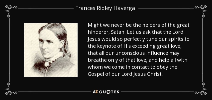 Might we never be the helpers of the great hinderer, Satan! Let us ask that the Lord Jesus would so perfectly tune our spirits to the keynote of His exceeding great love, that all our unconscious influence may breathe only of that love, and help all with whom we come in contact to obey the Gospel of our Lord Jesus Christ. - Frances Ridley Havergal