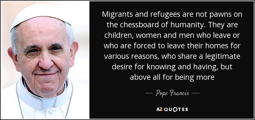 Migrants and refugees are not pawns on the chessboard of humanity. They are children, women and men who leave or who are forced to leave their homes for various reasons, who share a legitimate desire for knowing and having, but above all for being more - Pope Francis