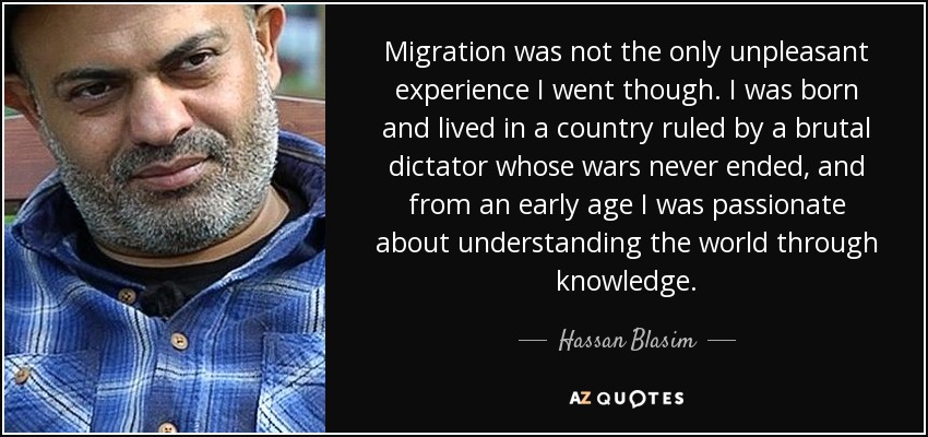 Migration was not the only unpleasant experience I went though. I was born and lived in a country ruled by a brutal dictator whose wars never ended, and from an early age I was passionate about understanding the world through knowledge. - Hassan Blasim