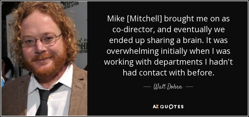 Mike [Mitchell] brought me on as co-director, and eventually we ended up sharing a brain. It was overwhelming initially when I was working with departments I hadn't had contact with before. - Walt Dohrn