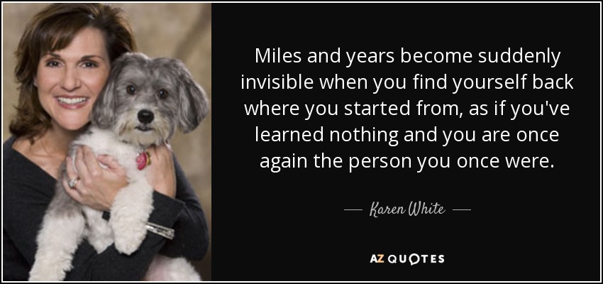 Miles and years become suddenly invisible when you find yourself back where you started from, as if you've learned nothing and you are once again the person you once were. - Karen White