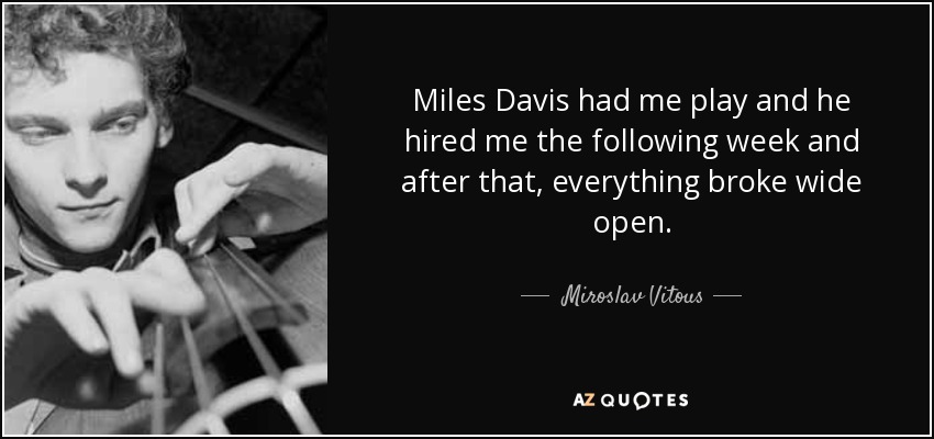 Miles Davis had me play and he hired me the following week and after that, everything broke wide open. - Miroslav Vitous