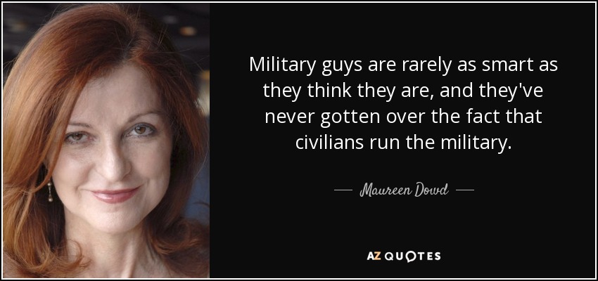 Military guys are rarely as smart as they think they are, and they've never gotten over the fact that civilians run the military. - Maureen Dowd