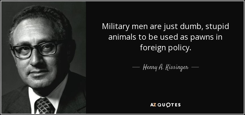 Military men are just dumb, stupid animals to be used as pawns in foreign policy. - Henry A. Kissinger