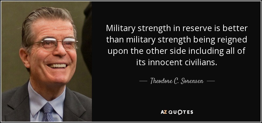 Military strength in reserve is better than military strength being reigned upon the other side including all of its innocent civilians. - Theodore C. Sorensen
