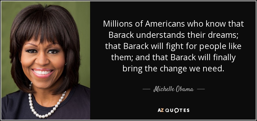 Millions of Americans who know that Barack understands their dreams; that Barack will fight for people like them; and that Barack will finally bring the change we need. - Michelle Obama