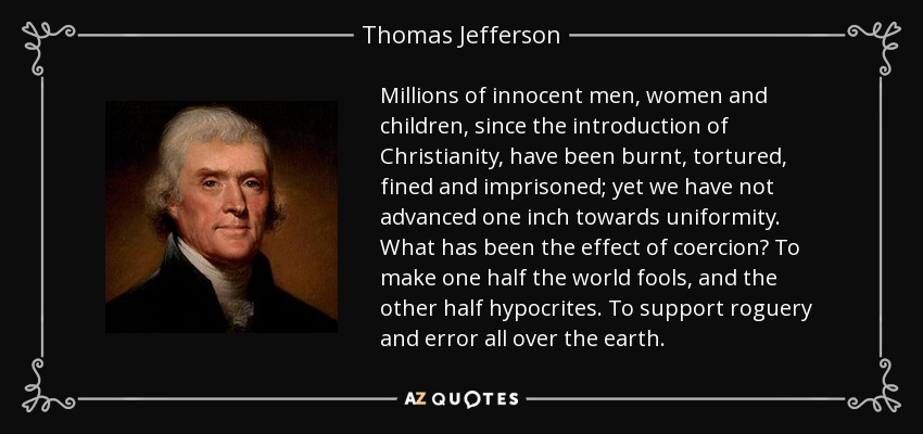 Millions of innocent men, women and children, since the introduction of Christianity, have been burnt, tortured, fined and imprisoned; yet we have not advanced one inch towards uniformity. What has been the effect of coercion? To make one half the world fools, and the other half hypocrites. To support roguery and error all over the earth. - Thomas Jefferson