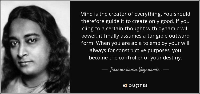 Mind is the creator of everything. You should therefore guide it to create only good. If you cling to a certain thought with dynamic will power, it finally assumes a tangible outward form. When you are able to employ your will always for constructive purposes, you become the controller of your destiny. - Paramahansa Yogananda
