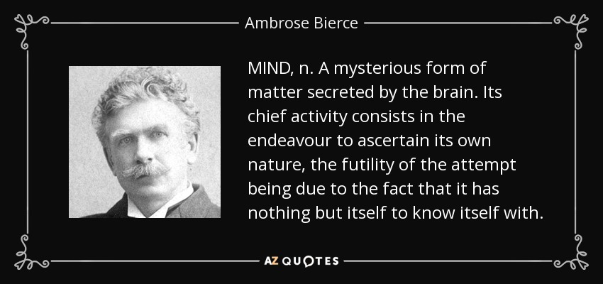 MIND, n. A mysterious form of matter secreted by the brain. Its chief activity consists in the endeavour to ascertain its own nature, the futility of the attempt being due to the fact that it has nothing but itself to know itself with. - Ambrose Bierce
