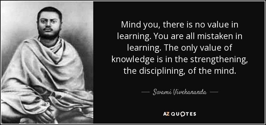 Mind you, there is no value in learning. You are all mistaken in learning. The only value of knowledge is in the strengthening, the disciplining, of the mind. - Swami Vivekananda