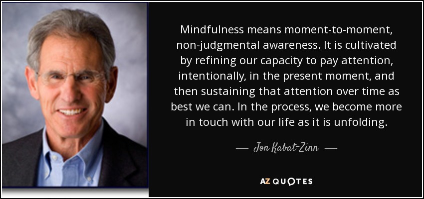 Mindfulness means moment-to-moment, non-judgmental awareness. It is cultivated by refining our capacity to pay attention, intentionally, in the present moment, and then sustaining that attention over time as best we can. In the process, we become more in touch with our life as it is unfolding. - Jon Kabat-Zinn