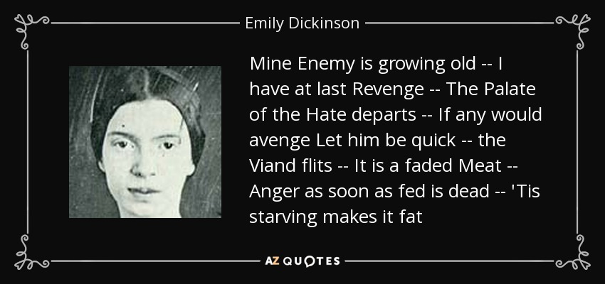 Mine Enemy is growing old -- I have at last Revenge -- The Palate of the Hate departs -- If any would avenge Let him be quick -- the Viand flits -- It is a faded Meat -- Anger as soon as fed is dead -- 'Tis starving makes it fat - Emily Dickinson