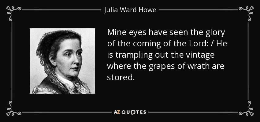 Mine eyes have seen the glory of the coming of the Lord: / He is trampling out the vintage where the grapes of wrath are stored. - Julia Ward Howe