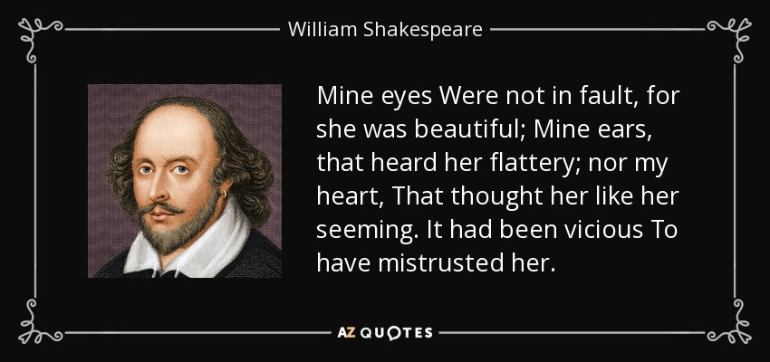 Mine eyes Were not in fault, for she was beautiful; Mine ears, that heard her flattery; nor my heart, That thought her like her seeming. It had been vicious To have mistrusted her. - William Shakespeare