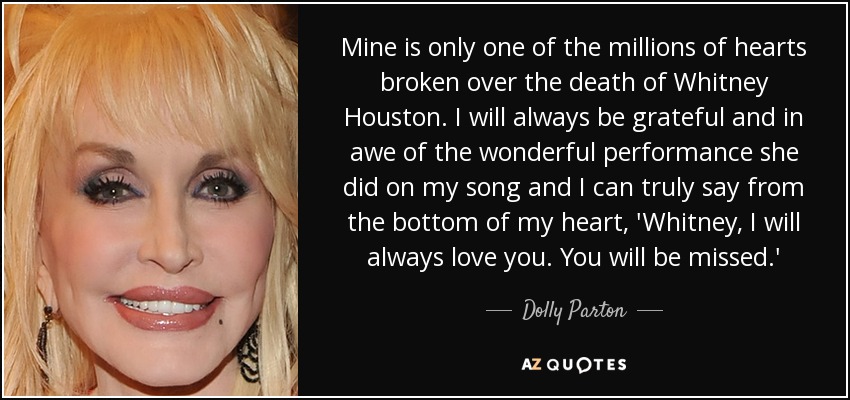 Mine is only one of the millions of hearts broken over the death of Whitney Houston. I will always be grateful and in awe of the wonderful performance she did on my song and I can truly say from the bottom of my heart, 'Whitney, I will always love you. You will be missed.' - Dolly Parton