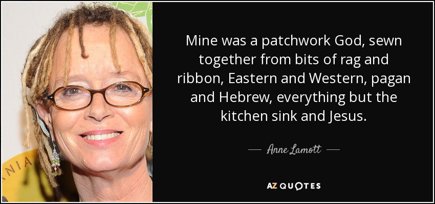 Mine was a patchwork God, sewn together from bits of rag and ribbon, Eastern and Western, pagan and Hebrew, everything but the kitchen sink and Jesus. - Anne Lamott