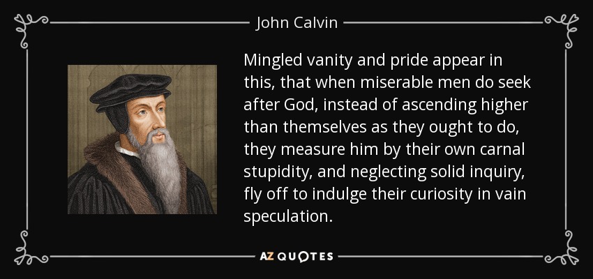 Mingled vanity and pride appear in this, that when miserable men do seek after God, instead of ascending higher than themselves as they ought to do, they measure him by their own carnal stupidity, and neglecting solid inquiry, fly off to indulge their curiosity in vain speculation. - John Calvin