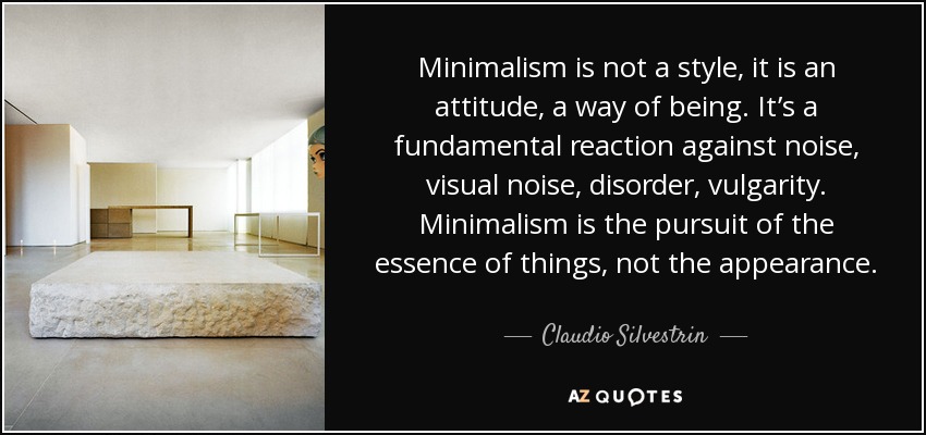 Minimalism is not a style, it is an attitude, a way of being. It’s a fundamental reaction against noise, visual noise, disorder, vulgarity. Minimalism is the pursuit of the essence of things, not the appearance. - Claudio Silvestrin