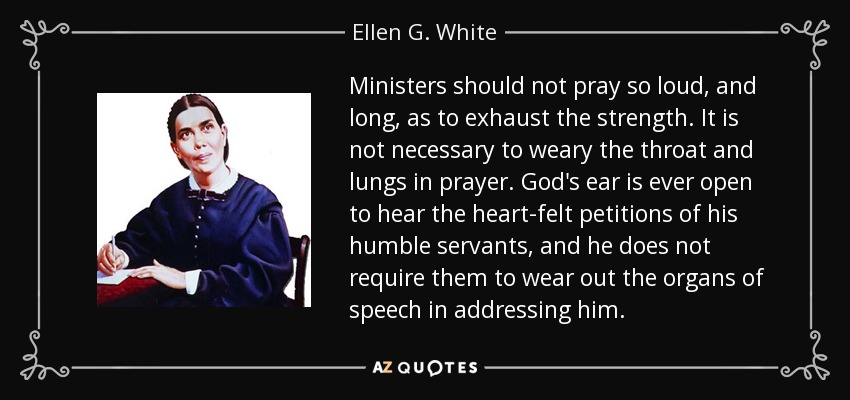 Ministers should not pray so loud, and long, as to exhaust the strength. It is not necessary to weary the throat and lungs in prayer. God's ear is ever open to hear the heart-felt petitions of his humble servants, and he does not require them to wear out the organs of speech in addressing him. - Ellen G. White