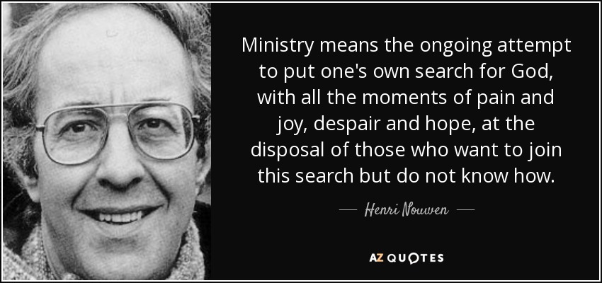 Ministry means the ongoing attempt to put one's own search for God, with all the moments of pain and joy, despair and hope, at the disposal of those who want to join this search but do not know how. - Henri Nouwen