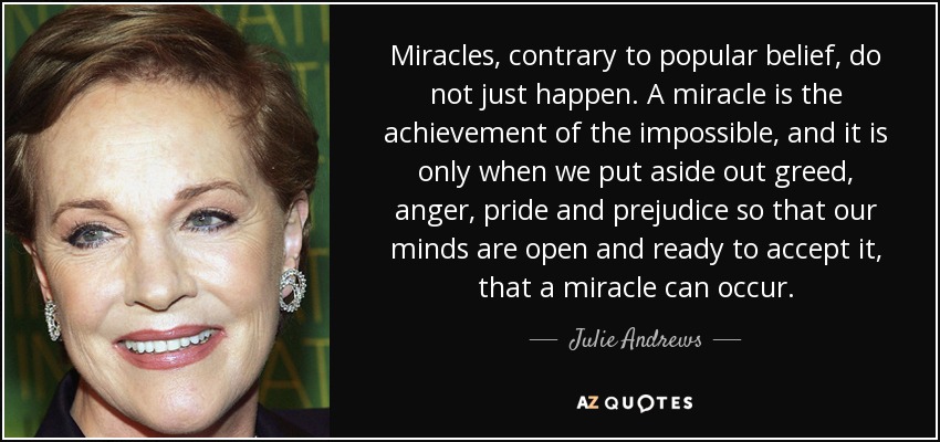 Miracles, contrary to popular belief, do not just happen. A miracle is the achievement of the impossible, and it is only when we put aside out greed, anger, pride and prejudice so that our minds are open and ready to accept it, that a miracle can occur. - Julie Andrews