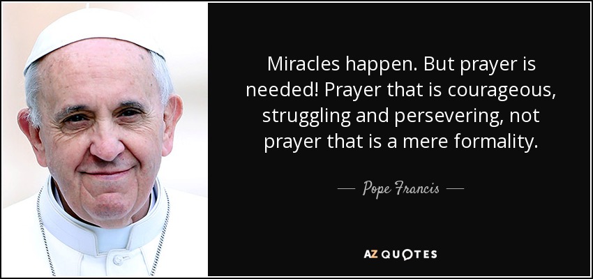 Miracles happen. But prayer is needed! Prayer that is courageous, struggling and persevering, not prayer that is a mere formality. - Pope Francis