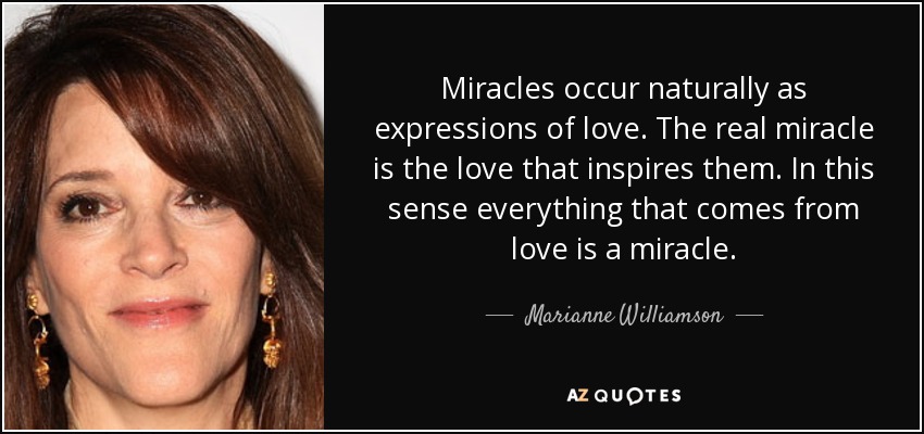 Miracles occur naturally as expressions of love. The real miracle is the love that inspires them. In this sense everything that comes from love is a miracle. - Marianne Williamson