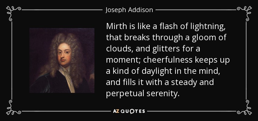 Mirth is like a flash of lightning, that breaks through a gloom of clouds, and glitters for a moment; cheerfulness keeps up a kind of daylight in the mind, and fills it with a steady and perpetual serenity. - Joseph Addison
