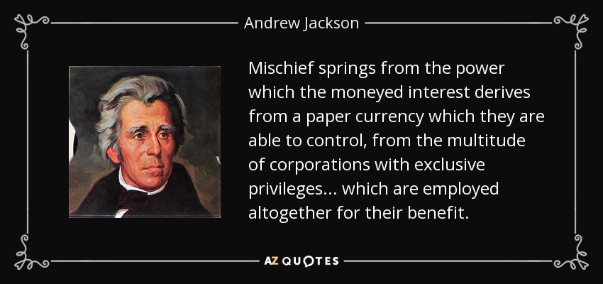 Mischief springs from the power which the moneyed interest derives from a paper currency which they are able to control, from the multitude of corporations with exclusive privileges... which are employed altogether for their benefit. - Andrew Jackson