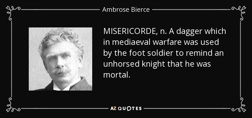 MISERICORDE, n. A dagger which in mediaeval warfare was used by the foot soldier to remind an unhorsed knight that he was mortal. - Ambrose Bierce