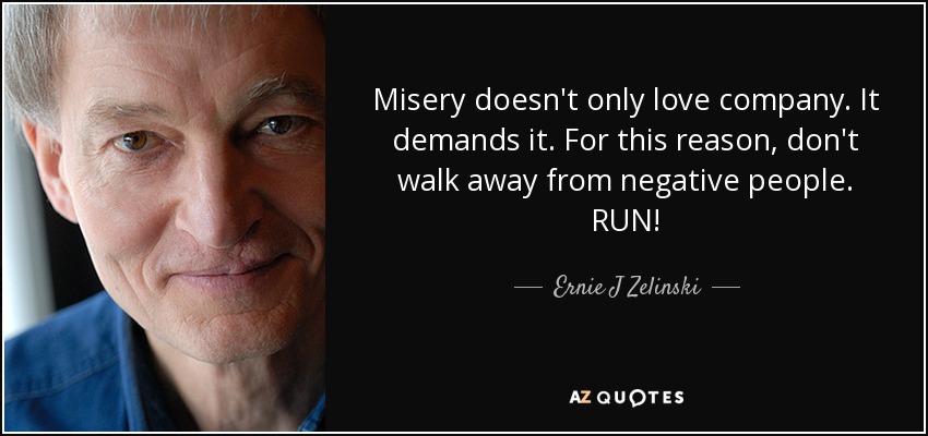 Misery doesn't only love company. It demands it. For this reason, don't walk away from negative people. RUN! - Ernie J Zelinski