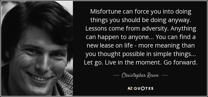 Misfortune can force you into doing things you should be doing anyway. Lessons come from adversity. Anything can happen to anyone... You can find a new lease on life - more meaning than you thought possible in simple things... Let go. Live in the moment. Go forward. - Christopher Reeve
