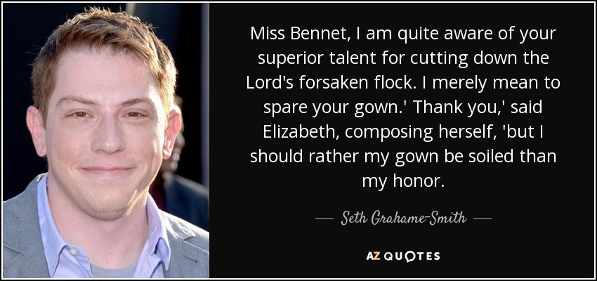Miss Bennet, I am quite aware of your superior talent for cutting down the Lord's forsaken flock. I merely mean to spare your gown.' Thank you,' said Elizabeth, composing herself, 'but I should rather my gown be soiled than my honor. - Seth Grahame-Smith